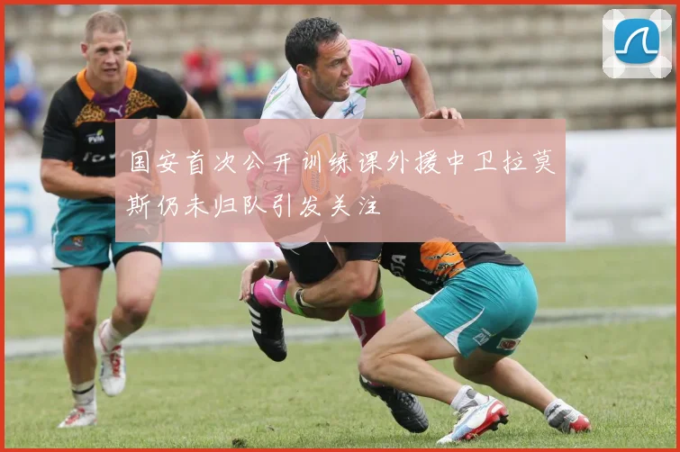 国安首次公开训练课外援中卫拉莫斯仍未归队引发关注
