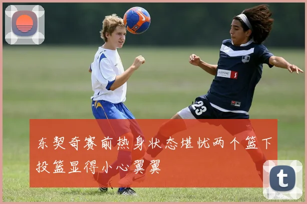 东契奇赛前热身状态堪忧两个篮下投篮显得小心翼翼