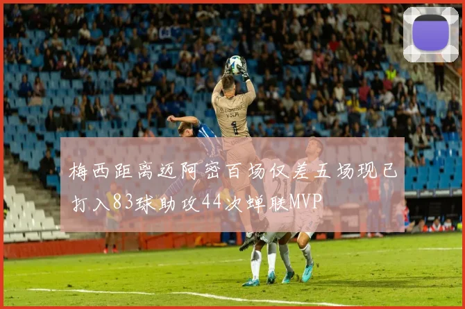 梅西距离迈阿密百场仅差五场现已打入83球助攻44次蝉联MVP