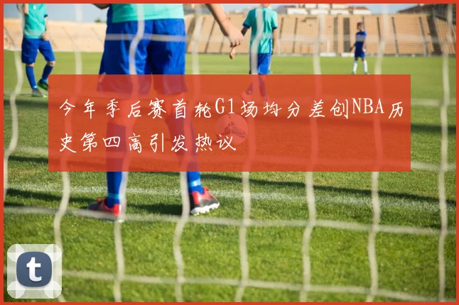 今年季后赛首轮G1场均分差创NBA历史第四高引发热议