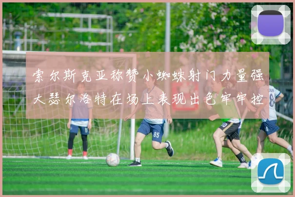 索尔斯克亚称赞小蜘蛛射门力量强大瑟尔洛特在场上表现出色牢牢控制后卫