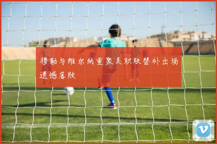 穆勒与维尔纳重聚美职联替补出场遗憾落败