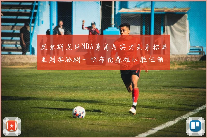 皮尔斯点评NBA身高与实力关系称库里刺客独树一帜布伦森难以胜任领袖角色