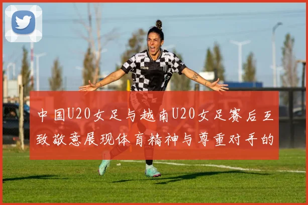 中国U20女足与越南U20女足赛后互致敬意展现体育精神与尊重对手的风范