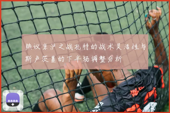 热议京沪之战孔特的战术灵活性与斯卢茨基的下半场调整分析