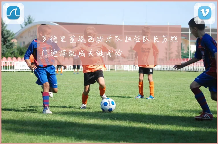 罗德里重返西班牙队担任队长苏维门迪搭配成关键考验